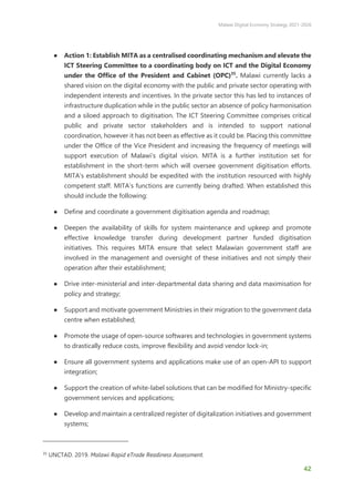 Malawi Digital Economy Strategy 2021-2026
42
● Action 1: Establish MITA as a centralised coordinating mechanism and elevate the
ICT Steering Committee to a coordinating body on ICT and the Digital Economy
under the Office of the President and Cabinet (OPC)35
. Malawi currently lacks a
shared vision on the digital economy with the public and private sector operating with
independent interests and incentives. In the private sector this has led to instances of
infrastructure duplication while in the public sector an absence of policy harmonisation
and a siloed approach to digitisation. The ICT Steering Committee comprises critical
public and private sector stakeholders and is intended to support national
coordination, however it has not been as effective as it could be. Placing this committee
under the Office of the Vice President and increasing the frequency of meetings will
support execution of Malawi’s digital vision. MITA is a further institution set for
establishment in the short-term which will oversee government digitisation efforts.
MITA’s establishment should be expedited with the institution resourced with highly
competent staff. MITA’s functions are currently being drafted. When established this
should include the following:
● Define and coordinate a government digitisation agenda and roadmap;
● Deepen the availability of skills for system maintenance and upkeep and promote
effective knowledge transfer during development partner funded digitisation
initiatives. This requires MITA ensure that select Malawian government staff are
involved in the management and oversight of these initiatives and not simply their
operation after their establishment;
● Drive inter-ministerial and inter-departmental data sharing and data maximisation for
policy and strategy;
● Support and motivate government Ministries in their migration to the government data
centre when established;
● Promote the usage of open-source softwares and technologies in government systems
to drastically reduce costs, improve flexibility and avoid vendor lock-in;
● Ensure all government systems and applications make use of an open-API to support
integration;
● Support the creation of white-label solutions that can be modified for Ministry-specific
government services and applications;
● Develop and maintain a centralized register of digitalization initiatives and government
systems;
35
UNCTAD. 2019. Malawi Rapid eTrade Readiness Assessment.
 