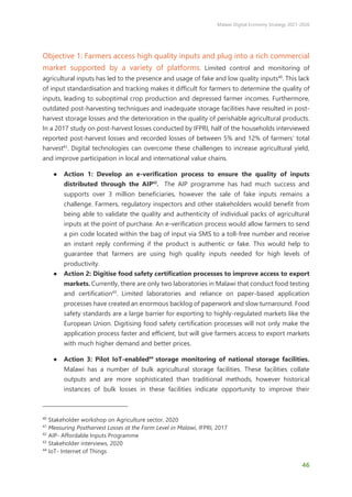 Malawi Digital Economy Strategy 2021-2026
46
Objective 1: Farmers access high quality inputs and plug into a rich commercial
market supported by a variety of platforms. Limited control and monitoring of
agricultural inputs has led to the presence and usage of fake and low quality inputs40
. This lack
of input standardisation and tracking makes it difficult for farmers to determine the quality of
inputs, leading to suboptimal crop production and depressed farmer incomes. Furthermore,
outdated post-harvesting techniques and inadequate storage facilities have resulted in post-
harvest storage losses and the deterioration in the quality of perishable agricultural products.
In a 2017 study on post-harvest losses conducted by IFPRI, half of the households interviewed
reported post-harvest losses and recorded losses of between 5% and 12% of farmers’ total
harvest41
. Digital technologies can overcome these challenges to increase agricultural yield,
and improve participation in local and international value chains.
● Action 1: Develop an e-verification process to ensure the quality of inputs
distributed through the AIP42
. The AIP programme has had much success and
supports over 3 million beneficiaries, however the sale of fake inputs remains a
challenge. Farmers, regulatory inspectors and other stakeholders would benefit from
being able to validate the quality and authenticity of individual packs of agricultural
inputs at the point of purchase. An e-verification process would allow farmers to send
a pin code located within the bag of input via SMS to a toll-free number and receive
an instant reply confirming if the product is authentic or fake. This would help to
guarantee that farmers are using high quality inputs needed for high levels of
productivity.
● Action 2: Digitise food safety certification processes to improve access to export
markets. Currently, there are only two laboratories in Malawi that conduct food testing
and certification43
. Limited laboratories and reliance on paper-based application
processes have created an enormous backlog of paperwork and slow turnaround. Food
safety standards are a large barrier for exporting to highly-regulated markets like the
European Union. Digitising food safety certification processes will not only make the
application process faster and efficient, but will give farmers access to export markets
with much higher demand and better prices.
● Action 3: Pilot IoT-enabled44
storage monitoring of national storage facilities.
Malawi has a number of bulk agricultural storage facilities. These facilities collate
outputs and are more sophisticated than traditional methods, however historical
instances of bulk losses in these facilities indicate opportunity to improve their
40
Stakeholder workshop on Agriculture sector, 2020
41
Measuring Postharvest Losses at the Farm Level in Malawi, IFPRI, 2017
42
AIP- Affordable Inputs Programme
43
Stakeholder interviews, 2020
44
IoT- Internet of Things
 