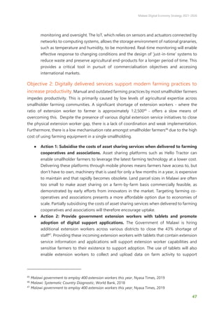 Malawi Digital Economy Strategy 2021-2026
47
monitoring and oversight. The IoT, which relies on sensors and actuators connected by
networks to computing systems, allows the storage environment of national granaries,
such as temperature and humidity, to be monitored. Real-time monitoring will enable
effective response to changing conditions and the design of ‘just-in-time’ systems to
reduce waste and preserve agricultural end-products for a longer period of time. This
provides a critical tool in pursuit of commercialisation objectives and accessing
international markets.
Objective 2: Digitally delivered services support modern farming practices to
increase productivity. Manual and outdated farming practices by most smallholder farmers
impedes productivity. This is primarily caused by low levels of agricultural expertise across
smallholder farming communities. A significant shortage of extension workers - where the
ratio of extension worker to farmer is approximately 1:2,50045
- offers a slow means of
overcoming this. Despite the presence of various digital extension service initiatives to close
the physical extension worker gap, there is a lack of coordination and weak implementation.
Furthermore, there is a low mechanisation rate amongst smallholder farmers46
due to the high
cost of using farming equipment in a single smallholding.
● Action 1: Subsidise the costs of asset sharing services when delivered to farming
cooperatives and associations. Asset sharing platforms such as Hello Tractor can
enable smallholder farmers to leverage the latest farming technology at a lower cost.
Delivering these platforms through mobile phones means farmers have access to, but
don’t have to own, machinery that is used for only a few months in a year, is expensive
to maintain and that rapidly becomes obsolete. Land parcel sizes in Malawi are often
too small to make asset sharing on a farm-by-farm basis commercially feasible, as
demonstrated by early efforts from innovators in the market. Targeting farming co-
operatives and associations presents a more affordable option due to economies of
scale. Partially subsidising the costs of asset sharing services when delivered to farming
cooperatives and associations will therefore encourage uptake.
● Action 2: Provide government extension workers with tablets and promote
adoption of digital support applications. The Government of Malawi is hiring
additional extension workers across various districts to close the 43% shortage of
staff47
. Providing these incoming extension workers with tablets that contain extension
service information and applications will support extension worker capabilities and
sensitise farmers to their existence to support adoption. The use of tablets will also
enable extension workers to collect and upload data on farm activity to support
45
Malawi government to employ 400 extension workers this year, Nyasa Times, 2019
46
Malawi: Systematic Country Diagnostic, World Bank, 2018
47
Malawi government to employ 400 extension workers this year, Nyasa Times, 2019
 