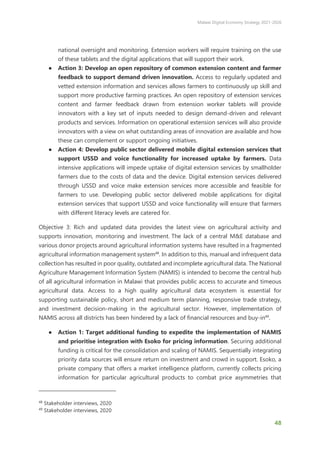 Malawi Digital Economy Strategy 2021-2026
48
national oversight and monitoring. Extension workers will require training on the use
of these tablets and the digital applications that will support their work.
● Action 3: Develop an open repository of common extension content and farmer
feedback to support demand driven innovation. Access to regularly updated and
vetted extension information and services allows farmers to continuously up skill and
support more productive farming practices. An open repository of extension services
content and farmer feedback drawn from extension worker tablets will provide
innovators with a key set of inputs needed to design demand-driven and relevant
products and services. Information on operational extension services will also provide
innovators with a view on what outstanding areas of innovation are available and how
these can complement or support ongoing initiatives.
● Action 4: Develop public sector delivered mobile digital extension services that
support USSD and voice functionality for increased uptake by farmers. Data
intensive applications will impede uptake of digital extension services by smallholder
farmers due to the costs of data and the device. Digital extension services delivered
through USSD and voice make extension services more accessible and feasible for
farmers to use. Developing public sector delivered mobile applications for digital
extension services that support USSD and voice functionality will ensure that farmers
with different literacy levels are catered for.
Objective 3: Rich and updated data provides the latest view on agricultural activity and
supports innovation, monitoring and investment. The lack of a central M&E database and
various donor projects around agricultural information systems have resulted in a fragmented
agricultural information management system48
. In addition to this, manual and infrequent data
collection has resulted in poor quality, outdated and incomplete agricultural data. The National
Agriculture Management Information System (NAMIS) is intended to become the central hub
of all agricultural information in Malawi that provides public access to accurate and timeous
agricultural data. Access to a high quality agricultural data ecosystem is essential for
supporting sustainable policy, short and medium term planning, responsive trade strategy,
and investment decision-making in the agricultural sector. However, implementation of
NAMIS across all districts has been hindered by a lack of financial resources and buy-in49
.
● Action 1: Target additional funding to expedite the implementation of NAMIS
and prioritise integration with Esoko for pricing information. Securing additional
funding is critical for the consolidation and scaling of NAMIS. Sequentially integrating
priority data sources will ensure return on investment and crowd in support. Esoko, a
private company that offers a market intelligence platform, currently collects pricing
information for particular agricultural products to combat price asymmetries that
48
Stakeholder interviews, 2020
49
Stakeholder interviews, 2020
 