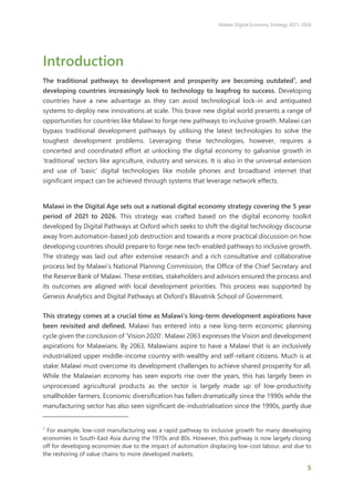 Malawi Digital Economy Strategy 2021-2026
5
Introduction
The traditional pathways to development and prosperity are becoming outdated1
, and
developing countries increasingly look to technology to leapfrog to success. Developing
countries have a new advantage as they can avoid technological lock-in and antiquated
systems to deploy new innovations at scale. This brave new digital world presents a range of
opportunities for countries like Malawi to forge new pathways to inclusive growth. Malawi can
bypass traditional development pathways by utilising the latest technologies to solve the
toughest development problems. Leveraging these technologies, however, requires a
concerted and coordinated effort at unlocking the digital economy to galvanise growth in
‘traditional’ sectors like agriculture, industry and services. It is also in the universal extension
and use of ‘basic’ digital technologies like mobile phones and broadband internet that
significant impact can be achieved through systems that leverage network effects.
Malawi in the Digital Age sets out a national digital economy strategy covering the 5 year
period of 2021 to 2026. This strategy was crafted based on the digital economy toolkit
developed by Digital Pathways at Oxford which seeks to shift the digital technology discourse
away from automation-based job destruction and towards a more practical discussion on how
developing countries should prepare to forge new tech-enabled pathways to inclusive growth.
The strategy was laid out after extensive research and a rich consultative and collaborative
process led by Malawi’s National Planning Commission, the Office of the Chief Secretary and
the Reserve Bank of Malawi. These entities, stakeholders and advisors ensured the process and
its outcomes are aligned with local development priorities. This process was supported by
Genesis Analytics and Digital Pathways at Oxford’s Blavatnik School of Government.
This strategy comes at a crucial time as Malawi’s long-term development aspirations have
been revisited and defined. Malawi has entered into a new long-term economic planning
cycle given the conclusion of ‘Vision 2020’. Malawi 2063 expresses the Vision and development
aspirations for Malawians. By 2063, Malawians aspire to have a Malawi that is an inclusively
industrialized upper middle-income country with wealthy and self-reliant citizens. Much is at
stake: Malawi must overcome its development challenges to achieve shared prosperity for all.
While the Malawian economy has seen exports rise over the years, this has largely been in
unprocessed agricultural products as the sector is largely made up of low-productivity
smallholder farmers. Economic diversification has fallen dramatically since the 1990s while the
manufacturing sector has also seen significant de-industrialisation since the 1990s, partly due
1
For example, low-cost manufacturing was a rapid pathway to inclusive growth for many developing
economies in South-East Asia during the 1970s and 80s. However, this pathway is now largely closing
off for developing economies due to the impact of automation displacing low-cost labour, and due to
the reshoring of value chains to more developed markets.
 