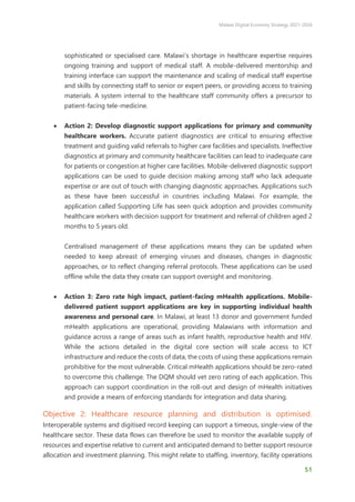 Malawi Digital Economy Strategy 2021-2026
51
sophisticated or specialised care. Malawi’s shortage in healthcare expertise requires
ongoing training and support of medical staff. A mobile-delivered mentorship and
training interface can support the maintenance and scaling of medical staff expertise
and skills by connecting staff to senior or expert peers, or providing access to training
materials. A system internal to the healthcare staff community offers a precursor to
patient-facing tele-medicine.
• Action 2: Develop diagnostic support applications for primary and community
healthcare workers. Accurate patient diagnostics are critical to ensuring effective
treatment and guiding valid referrals to higher care facilities and specialists. Ineffective
diagnostics at primary and community healthcare facilities can lead to inadequate care
for patients or congestion at higher care facilities. Mobile-delivered diagnostic support
applications can be used to guide decision making among staff who lack adequate
expertise or are out of touch with changing diagnostic approaches. Applications such
as these have been successful in countries including Malawi. For example, the
application called Supporting Life has seen quick adoption and provides community
healthcare workers with decision support for treatment and referral of children aged 2
months to 5 years old.
Centralised management of these applications means they can be updated when
needed to keep abreast of emerging viruses and diseases, changes in diagnostic
approaches, or to reflect changing referral protocols. These applications can be used
offline while the data they create can support oversight and monitoring.
• Action 3: Zero rate high impact, patient-facing mHealth applications. Mobile-
delivered patient support applications are key in supporting individual health
awareness and personal care. In Malawi, at least 13 donor and government funded
mHealth applications are operational, providing Malawians with information and
guidance across a range of areas such as infant health, reproductive health and HIV.
While the actions detailed in the digital core section will scale access to ICT
infrastructure and reduce the costs of data, the costs of using these applications remain
prohibitive for the most vulnerable. Critical mHealth applications should be zero-rated
to overcome this challenge. The DQM should vet zero rating of each application. This
approach can support coordination in the roll-out and design of mHealth initiatives
and provide a means of enforcing standards for integration and data sharing.
Objective 2: Healthcare resource planning and distribution is optimised.
Interoperable systems and digitised record keeping can support a timeous, single-view of the
healthcare sector. These data flows can therefore be used to monitor the available supply of
resources and expertise relative to current and anticipated demand to better support resource
allocation and investment planning. This might relate to staffing, inventory, facility operations
 