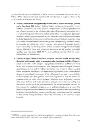 Malawi Digital Economy Strategy 2021-2026
52
or others. Optimal resource utilisation is critical in a resource constrained environment such as
Malawi. While robust foundational digital health infrastructure is in place, there is the
opportunity for its extension and scaling.
● Action 1: Extend the interoperability architecture to include additional systems
and a functional API. Malawi’s National health management information system
(HMIS) is founded on DHIS2. This system is complemented by other digitised services
and infrastructure such as the Laboratory Information Management System (LIMS) and
a Logistics Management Information System (LMIS). While ongoing system digitisation
will reduce reliance on manually collected and submitted data, interoperability remains
limited and parallel systems are common. Resolving this will be key in creating a single
and unified view of the sector. Malawi’s early stage interoperability framework should
be extended to include two priority sources: the quarterly Integrated Support
Supervisions (ISS) and the Department of HIV and AIDS Management Information
System (DHA-MIS). These and subsequent extensions will be enabled by DoH&P
specified data standards, REST APIs50
, and upskilling technical staff for system
maintenance and development.
● Action 2: Support universal utilisation of shared Electronic Health Records (EHR)
through a health worker tablet program and solar charging at facilities. Malawians
are all issued with a health passport - a paper document carried by Malawians where
facility visits, treatment, morbidities and other health information is stored. While this
system has performed well, it inhibits a centralised view of patient information and
trends, and creates avenues for fraud. EHRs offer a digital means for the safe and robust
storage of patient health information. While e-Mastercards are used in some facilities
to record patient data, this system is offline and only serves to shift the reliance on
paper records in the health centers. A shared EHR system would facilitate access to this
data across facilities and enable centralised analysis and monitoring. Scaling of a
shared EHR system should be complemented by the delivery of tablets required for
their use and the installation of solar power at facilities without access to power. The
shared EHR system should furthermore enable offline capture to cater for connectivity
limitations in remote facilities, however this will require protocols around the frequency
of data upload. This system should rely on the national ID as the individual unique
identifier.
50
REST APIs are widely understood and highly robust application exchange protocols. Their wide usage
means skills needed for their maintenance and upgrade are in ready supply.
 