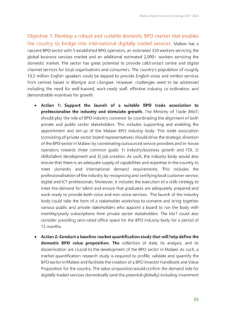 Malawi Digital Economy Strategy 2021-2026
55
Objective 1: Develop a robust and scalable domestic BPO market that enables
the country to bridge into international digitally traded services. Malawi has a
nascent BPO sector with 5 established BPO operators, an estimated 320 workers servicing the
global business services market and an additional estimated 2,000+ workers servicing the
domestic market. The sector has great potential to provide call/contact centre and digital
channel services for local organisations and consumers. The country’s population of roughly
10.3 million English speakers could be tapped to provide English voice and written services
from centres based in Blantyre and Lilongwe. However, challenges need to be addressed
including the need for well-trained, work-ready staff, effective industry co-ordination, and
demonstrable incentives for growth.
● Action 1: Support the launch of a suitable BPO trade association to
professionalise the industry and stimulate growth. The Ministry of Trade (MoT)
should play the role of BPO industry convenor by coordinating the alignment of both
private and public sector stakeholders. This includes supporting and enabling the
appointment and set-up of the Malawi BPO industry body. This trade association
(consisting of private sector board representatives) should drive the strategic direction
of the BPO sector in Malawi by coordinating outsourced service providers and in-house
operators towards three common goals: 1) industry/business growth and FDI, 2)
skills/talent development and 3) job creation. As such, the industry body would also
ensure that there is an adequate supply of capabilities and expertise in the country to
meet domestic and international demand requirements. This includes the
professionalisation of the industry by recognising and certifying local customer service,
digital and ICT professionals. Moreover, it includes the execution of a skills strategy to
meet the demand for talent and ensure that graduates are adequately prepared and
work-ready to provide both voice and non-voice services. The launch of the industry
body could take the form of a stakeholder workshop to convene and bring together
various public and private stakeholders who appoint a board to run the body with
monthly/yearly subscriptions from private sector stakeholders. The MoT could also
consider providing zero-rated office space for the BPO industry body for a period of
12 months.
● Action 2: Conduct a baseline market quantification study that will help define the
domestic BPO value proposition. The collection of data, its analysis, and its
dissemination are crucial to the development of the BPO sector in Malawi. As such, a
market quantification research study is required to profile, validate and quantify the
BPO sector in Malawi and facilitate the creation of a BPO Investor Handbook and Value
Proposition for the country. The value proposition would confirm the demand side for
digitally traded services domestically (and the potential globally) including investment
 