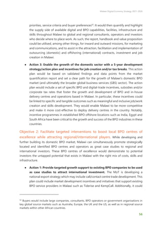 Malawi Digital Economy Strategy 2021-2026
56
priorities, service criteria and buyer preferences52
. It would then quantify and highlight
the supply side of available digital and BPO capabilities, facilities, infrastructure and
skills throughout Malawi to global and regional consultants, operators and investors
who decide where to place work. As such, the report, handbook and value proposition
could be utilised, among other things, for inward and outward missions, for marketing
and communications, and to assist in the attraction, facilitation and implementation of
outsourcing (domestic) and offshoring (international) contracts, investment and job
creation in Malawi.
● Action 3: Enable the growth of the domestic sector with a 5-year development
strategy/action plan and incentives for job creation and/or tax breaks. This action
plan would be based on validated findings and data points from the market
quantification report and set a clear path for the growth of Malawi’s domestic BPO
market (and ultimately the broader global business services (GBS) sector). The action
plan would include a set of specific BPO and digital-trade incentives, subsidies and/or
corporate tax rates that foster the growth and development of BPO and in-house
delivery centres and operations based in Malawi. In particular, these incentives could
be linked to specific and tangible outcomes such as meaningful and inclusive job/work
creation and skills development. They would enable Malawi to be more competitive
and make it more cost-effective to deploy delivery centres in the country. Notably,
incentive programmes in established BPO offshore locations such as India, Egypt and
South Africa have been critical to the growth and success of the BPO industries in these
countries.
Objective 2: Facilitate targeted interventions to boost local BPO centres of
excellence while attracting regional/international players. While developing and
further building its domestic BPO market, Malawi can simultaneously promote strategically
located and identified BPO centres and operators as great case studies to regional and
international investors. These BPO centres of excellence would demonstrate to potential
investors the untapped potential that exists in Malawi with the right mix of costs, skills and
infrastructure.
● Action 1: Provide targeted growth support to existing BPO companies to be used
as case studies to attract international investment. The MoT is developing a
national export strategy which may include call/contact centre trade development. This
plan could include market development incentives and initiatives that support existing
BPO service providers in Malawi such as Tiderise and KempCall. Additionally, it could
52
Buyers would include large companies, consultants, BPO operators or government organisations in
key global source markets such as Australia, Europe, the UK and the US, as well as in regional source
markets within other African countries.
 