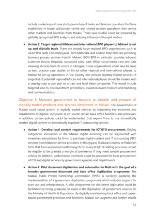 Malawi Digital Economy Strategy 2021-2026
57
include marketing and case study promotion of banks and telecom operators that have
established in-house call/contact-centre and shared services operations that service
other markets and countries from Malawi. These case studies could be prepared by
globally recognised BPO analysts and industry influencers/thought leaders.
● Action 2: Target regional/African and international BPO players to Malawi to set
up and digitally trade. There are already large regional BPO organisations such as
iSON BPO (with 120 employees), Tech Mahindra and Techno Brain that are providing
business process services from/in Malawi. iSON BPO in particular provides inbound
customer service, helpdesk, outbound sales, back office, social media care and data
cleaning services from its centre in Lilongwe. These organisations could also be used
as best practice case studies to attract other regional and international players to
Malawi to set-up operations in the country and provide digitally-traded services. A
target list of potential regional/African and international players should be created with
a step-by-step action plan to attract and land these companies. This would include
targeted, one-to-one investment promotions, inward/outward missions and marketing
and communications.
Objective 3: Mandate government to become an enabler and procurer of
digitally-traded products and services developed in Malawi. The Government of
Malawi could boost growth in digitally traded services by mandating key ministries and
departments to digitise, outsource or co-source certain back office functions and processes.
In addition, certain policies could be implemented that require firms to use domestically
created digital content or domestically supplied IT outsourcing services.
● Action 1: Develop local content requirements for ICT/ITO procurement. Driving
indigenous innovation in the Malawi digital economy can be augmented with
incentives and policies for firms to purchase digital content and IT outsourcing (ITO)
services from Malawian service providers. In this regard, Malawian citizens, or Malawian
firms that form associations with foreign firms in any ICT/ITO bidding processes, would
be eligible to be granted a margin of preference if they meet certain procurement
criteria. In addition, performance incentives could be provided for local procurement
of ITO and digital services by government agencies and departments.
● Action 2: Pilot document digitisation and automation in MoH with the goal of a
broader government document and back office digitization programme. The
Malawi Public Private Partnership Commission (PPPC) is currently exploring the
implementation of a government digitisation programme which includes support for
start-ups and entrepreneurs. A pilot programme for document digitisation could be
facilitated by hiring graduates to assist in the digitisation of government records for
the Ministry of Health & Population. By digitally transforming back office and paper-
based government processes and functions, Malawi can augment and further enable
 