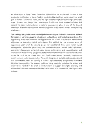 Malawi Digital Economy Strategy 2021-2026
6
to privatization of State Owned Enterprises. Urbanisation has accelerated, but this is also
driving the proliferation of slums. Trade is constrained by significant barriers, due in no small
part to Malawi’s landlocked status, and the high cost of doing business making it difficult to
attract domestic and foreign direct investments. Provision of public services inefficient, and
capacity to track implementation of national development plans is one of the biggest
challenges that derail development. A holistic approach is required to address these pressing
challenges.
This strategy was guided by an initial opportunity and digital readiness assessment and the
formation of working groups to collect input and guidance on the strategy’s contents. The
opportunity assessment identified key opportunities for Malawi to achieve its development
objectives by leveraging digital technologies. This yielded six core thematic areas of
opportunity upon which the working groups were established. These were: human capital
development; agricultural productivity and commercialisation; private sector dynamism;
economic infrastructure; enhanced public sector performance; and industrialisation and
urbanisation. These working groups included stakeholders from relevant sectors and industries
across the public sector, private sector and development partner community to give their
expert opinions on the subject matter. Alongside this process, a digital readiness assessment
was conducted to assess the capacity of Malawi’s digital economy ecosystem to enable the
identified opportunities. The strategy builds on these inputs by outlining the actions and
interventions needed in the short to medium term to support the digital economy and
ultimately accelerate achievement of Malawi’s aspirations of inclusive wealth creating and self-
reliance.
 