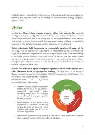 Malawi Digital Economy Strategy 2021-2026
8
details the parties responsible for implementation and proposes potential financing sources.
Moreover, the long-term vision for the strategy as captured by the strategy’s targets is
captured below.
Vision
Looking into Malawi’s future reveals a country ablaze with potential for economic
development and prosperity. Malawi means ‘flame of fire’, embodied in the incandescent
national flag which is evocative of the rising sun on the waters of Lake Malawi. While for some
time Malawi’s economic fire has cooled, it is once again sparking to life at the possibilities
presented by new digital technologies and their application for development.
Digital technologies hold the promise to exponentially transform all sectors of the
economy. There are innovations in irrigation that use Internet of Things (IoT) to monitor water
usage and plant growth; simple internet searches that give a child access to all the knowledge
of the world; medical diagnosis with a cell phone; 3D printers that can make complex
components for production in minutes; and, new clean energy sources that can power a home
through sunshine. These inventions, at scale, have the power to transform economies and
societies, unlocking massive value.
The new core of Malawi’s digital development agenda is inclusive wealth creation which
offers Malawians access to a prosperous economy. This objective is at the centre of
Malawi’s revised long-term development plan, MW2063. Underpinning this is a focus on three
overarching and interdependent objectives:
commercialisation of agriculture,
industrialisation and urbanisation.
• Commercialisation of agriculture targets
the transformation of the smallholder-
dominated agricultural sector,
increasing productivity and efficiency
which will catalyse change across the
broader economy.
• Industrialisation is the focus on the
emergence of secondary and tertiary
sectors to enhance domestic value
addition and create new sources of
economic opportunity.
• Urbanisation encompasses the creation of new jobs in urban centres and secondary
cities, increased incomes and improved living standards.
 