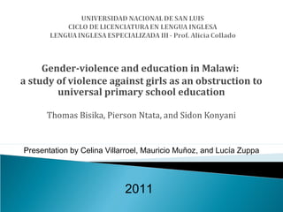 Gender-violence and education in Malawi:
a study of violence against girls as an obstruction to
        universal primary school education

      Thomas Bisika, Pierson Ntata, and Sidon Konyani


Presentation by Celina Villarroel, Mauricio Muñoz, and Lucía Zuppa




                            2011
 