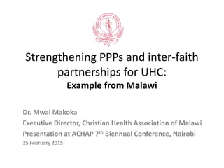 Strengthening PPPs and inter-faith
partnerships for UHC:
Example from Malawi
Dr. Mwai Makoka
Executive Director, Christian Health Association of Malawi
Presentation at ACHAP 7th Biennual Conference, Nairobi
25 February 2015
 