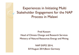 Experiences in Initiating Multi
Stakeholder Engagement for the NAP
Process in Malawi
Fred Kossam
Head of Climate Change and Research Services
Ministry of Natural Resources Energy and Mining
NAP EXPO 2014,
8-9 August 2014,Bonn Germany
 