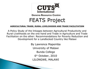 FEATS Project AGRICULTURAL TRADE, RURAL LIVELIHOODS AND TRADE FACILITATION A Policy Study of the linkages between Agricultural Productivity and Rural Livelihoods on the one hand and Trade in Agriculture and Trade Facilitation on the other: Recommendations for Poverty Reduction and Development for a Landlocked Country like Malawi By Lawrence Mapemba University of Malawi Bunda College 6 th  October, 2010 LILONGWE, MALAWI 