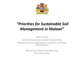 “Priorities for Sustainable Soil
Management in Malawi”
James Banda
Land Resources Conservation Department,
Malawi Ministry of Agriculture, Irrigation and Water
Development
African Soil Partnership Workshop
20-22 May 2015
 