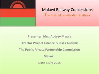 Malawi Railway Concessions
The first rail privatisation in Africa
Presenter: Mrs. Audrey Mwala
Director Project Finance & Risks Analysis
The Public Private Partnership Commission
Malawi.
Date : July 2015
 