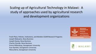 Scaling up of Agricultural Technology in Malawi: A
study of approaches used by agricultural research
and development organizations
Frank Place, Policies, Institutions, and Markets CGIAR Research Programs
Joseph Makuwira, Nova Business
Joseph Dzanja, Nova Business
Charity Chonde, Nova Business
Emma Willenborg, Georgetown University
Evan Bartlett, Georgetown University
Nikunj Beria, Georgetown University
 