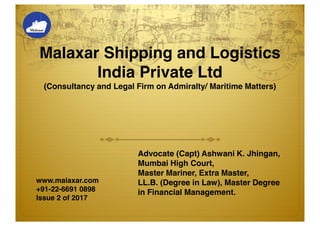 Malaxar Shipping and Logistics
India Private Ltd
(Consultancy and Legal Firm on Admiralty/ Maritime Matters)
Advocate (Capt) Ashwani K. Jhingan,
Mumbai High Court,
Master Mariner, Extra Master,
LL.B. (Degree in Law), Master Degree
in Financial Management.
www.malaxar.com
+91-22-6691 0898
Issue 2 of 2017
 