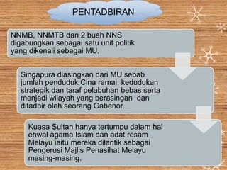 NNMB, NNMTB dan 2 buah NNS
digabungkan sebagai satu unit politik
yang dikenali sebagai MU.
Singapura diasingkan dari MU sebab
jumlah penduduk Cina ramai, kedudukan
strategik dan taraf pelabuhan bebas serta
menjadi wilayah yang berasingan dan
ditadbir oleh seorang Gabenor.
Kuasa Sultan hanya tertumpu dalam hal
ehwal agama Islam dan adat resam
Melayu iaitu mereka dilantik sebagai
Pengerusi Majlis Penasihat Melayu
masing-masing.
PENTADBIRAN
 
