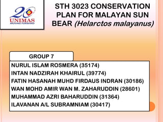 STH 3023 CONSERVATION
PLAN FOR MALAYAN SUN
BEAR (Helarctos malayanus)

GROUP 7
NURUL ISLAM ROSMERA (35174)
INTAN NADZIRAH KHAIRUL (39774)
FATIN HASANAH MUHD FIRDAUS INDRAN (30186)
WAN MOHD AMIR WAN M. ZAHARUDDIN (28601)
MUHAMMAD AZRI BAHARUDDIN (31364)
ILAVANAN A/L SUBRAMNIAM (30417)

 