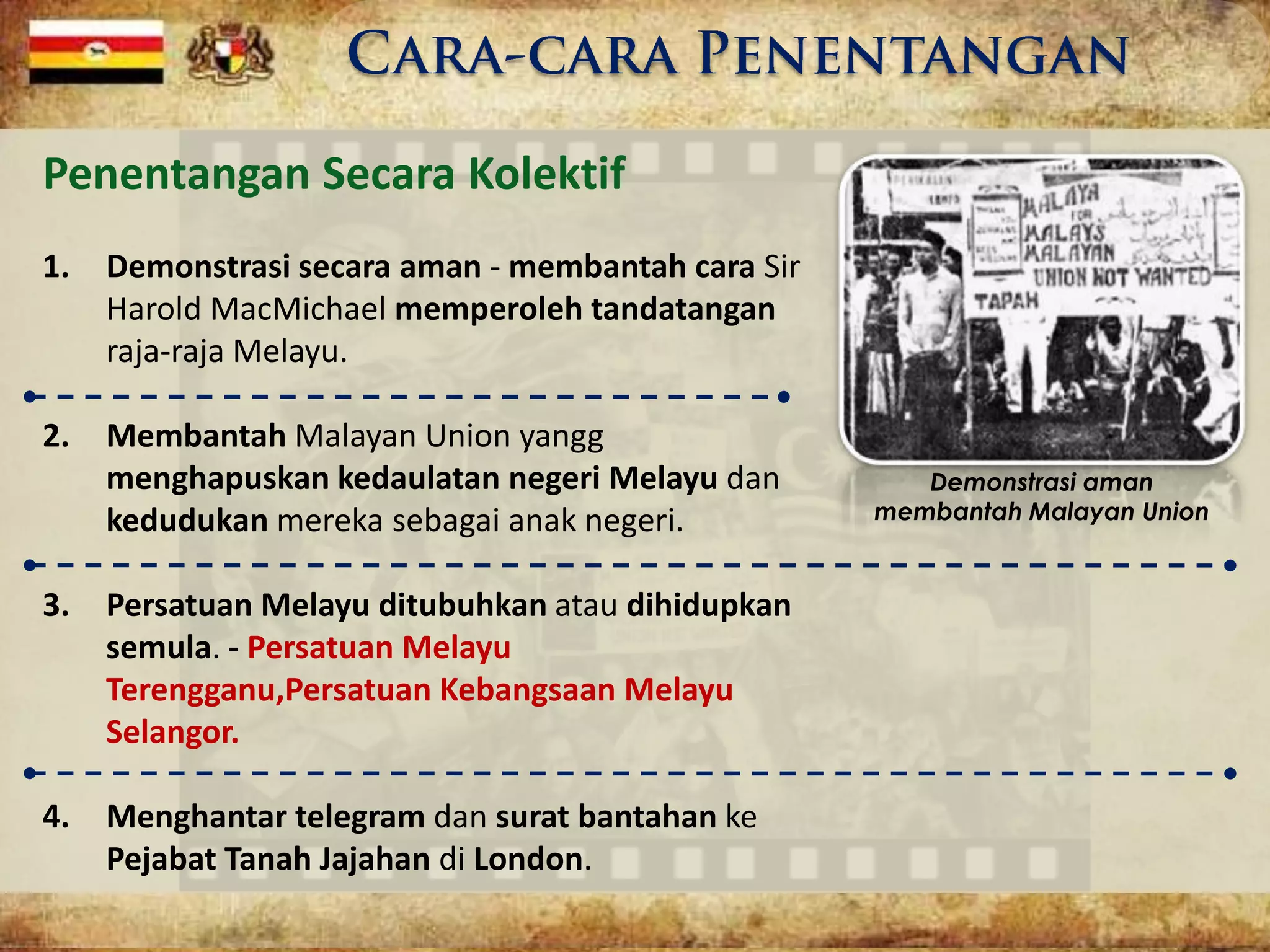 Penentangan Secara Kolektif
1. Demonstrasi secara aman - membantah cara Sir
Harold MacMichael memperoleh tandatangan
raja-raja Melayu.
2. Membantah Malayan Union yangg
menghapuskan kedaulatan negeri Melayu dan
kedudukan mereka sebagai anak negeri.
3. Persatuan Melayu ditubuhkan atau dihidupkan
semula. - Persatuan Melayu
Terengganu,Persatuan Kebangsaan Melayu
Selangor.
4. Menghantar telegram dan surat bantahan ke
Pejabat Tanah Jajahan di London.
Demonstrasi aman
membantah Malayan Union
 