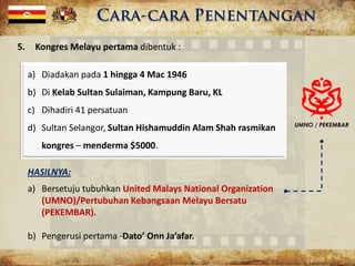 5. Kongres Melayu pertama dibentuk :
a) Diadakan pada 1 hingga 4 Mac 1946
b) Di Kelab Sultan Sulaiman, Kampung Baru, KL
c) Dihadiri 41 persatuan
d) Sultan Selangor, Sultan Hishamuddin Alam Shah rasmikan
kongres – menderma $5000.
HASILNYA:
a) Bersetuju tubuhkan United Malays National Organization
(UMNO)/Pertubuhan Kebangsaan Melayu Bersatu
(PEKEMBAR).
b) Pengerusi pertama -Dato’ Onn Ja’afar.
UMNO / PEKEMBAR
 