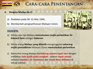 6. Kongres Melayu ke-2:
a) Diadakan pada 30 -31 Mac 1946.
b) Membantah pengisytiharaan Malayan Union.
HASILNYA:
a) Minta raja-raja Melayu memulaukan majlis perlantikan Sir
Edward Gent sebagai Gabenor.
b) Minta orang Melayu yang dilantik menganggotai sebarang
majlis pentadbiran Malayan Union memulaukan perlantikan.
c) Menuntut orang Melayu berkabung selama tujuh hari dengan
melilitkan kain putih pada songkok - adakan rapat umum
semasa lawatan L.D. Gammans dan David Rees Williams di
setiap bandar.
 