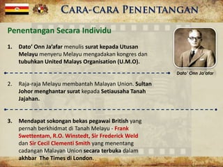 Penentangan Secara Individu
1. Dato’ Onn Ja’afar menulis surat kepada Utusan
Melayu menyeru Melayu mengadakan kongres dan
tubuhkan United Malays Organisation (U.M.O).
2. Raja-raja Melayu membantah Malayan Union. Sultan
Johor menghantar surat kepada Setiausaha Tanah
Jajahan.
3. Mendapat sokongan bekas pegawai British yang
pernah berkhidmat di Tanah Melayu - Frank
Swettentam, R.O. Winstedt, Sir Frederick Weld
dan Sir Cecil Clementi Smith yang menentang
cadangan Malayan Union secara terbuka dalam
akhbar The Times di London.
Dato’ Onn Ja’afar
 