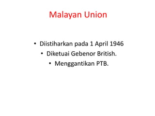 Malayan Union
• Diistiharkan pada 1 April 1946
• Diketuai Gebenor British.
• Menggantikan PTB.
 