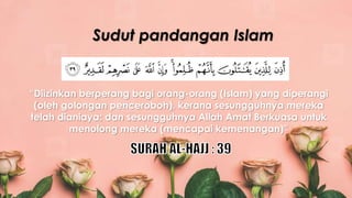 “Diizinkan berperang bagi orang-orang (Islam) yang diperangi
(oleh golongan penceroboh), kerana sesungguhnya mereka
telah dianiaya; dan sesungguhnya Allah Amat Berkuasa untuk
menolong mereka (mencapai kemenangan)”
Sudut pandangan Islam
 