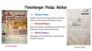 Penentangan Melalui Akhbar
● Akhbar Majlis
Akhbar pertama yang menyeru Orang
Melayu menentang Malayan Union
● Utusan Melayu
Menyeru Raja-raja Melayu berfikir jika
Malayan Union tidak ditentang
● Warta Negara
Menggesa Orang Melayu menentang
Malayan Union
Utusan Melayu
Akhbar Majlis
 