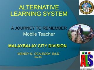 ALTERNATIVE
LEARNING SYSTEM

A JOURNEY TO REMEMBER
     Mobile Teacher



  WENDY N. OCA-EGOY, Ed.D
           DALSC
 