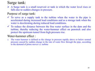 Surge tank:
 A Surge tank is a small reservoir or tank in which the water level rises or
falls due to sudden changes in pressure.
Purpose of surge tank:
 To serve as a supply tank to the turbine when the water in the pipe is
accelerated during increased load conditions and as a storage tank when the
water is decelerating during reduced load conditions.
 To reduce the distance between the free water surface in the dam and the
turbine, thereby reducing the water-hammer effect on penstock and also
protect the upstream tunnel from high pressure rise.
Water-hammer effect :
o The water hammer is defined as the change in pressure rapidly above or below normal
pressure caused by sudden change in the rate of water flow through the pipe, according
to the demand of prime mover i.e. turbine
10
 