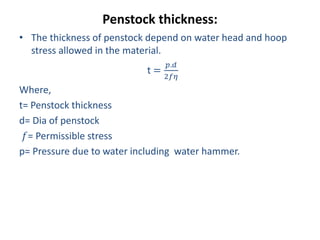 Penstock thickness:
• The thickness of penstock depend on water head and hoop
stress allowed in the material.
t =
𝑝.𝑑
2𝑓𝜂
Where,
t= Penstock thickness
d= Dia of penstock
𝑓= Permissible stress
p= Pressure due to water including water hammer.
 