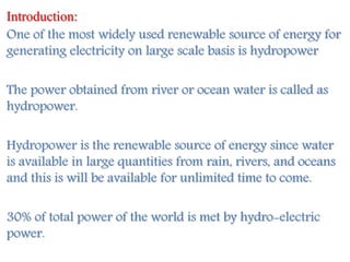 Introduction:
One of the most widely used renewable source of energy for
generating electricity on large scale basis is hydropower
The power obtained from river or ocean water is called as
hydropower.
Hydropower is the renewable source of energy since water
is available in large quantities from rain, rivers, and oceans
and this is will be available for unlimited time to come.
30% of total power of the world is met by hydro-electric
power.
 