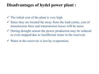 Disadvantages of hydel power plant :
 The initial cost of the plant is very high.
 Since they are located far away from the load centre, cost of
transmission lines and transmission losses will be more.
 During drought season the power production may be reduced
or even stopped due to insufficient water in the reservoir.
 Water in the reservoir is lost by evaporation.
 