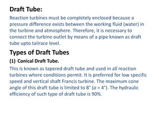 Draft Tube:
Reaction turbines must be completely enclosed because a
pressure difference exists between the working fluid (water) in
the turbine and atmosphere. Therefore, it is necessary to
connect the turbine outlet by means of a pipe known as draft
tube upto tailrace level.
Types of Draft Tubes
(1) Conical Draft Tube.
This is known as tapered draft tube and used in all reaction
turbines where conditions permit. It is preferred for low specific
speed and vertical shaft Francis turbine. The maximum cone
angle of this draft tube is limited to 8° (a = 4°). The hydraulic
efficiency of such type of draft tube is 90%.
 