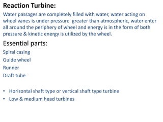 Reaction Turbine:
Water passages are completely filled with water, water acting on
wheel vanes is under pressure greater than atmospheric, water enter
all around the periphery of wheel and energy is in the form of both
pressure & kinetic energy is utilized by the wheel.
Essential parts:
Spiral casing
Guide wheel
Runner
Draft tube
• Horizontal shaft type or vertical shaft type turbine
• Low & medium head turbines
 
