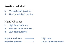 Position of shaft:
I. Vertical shaft turbine.
II. Horizontal shaft turbine.
Head of water:
I. High head turbines.
II. Medium head turbines.
III. Low head turbines.
Impulse turbines high head.
Reaction turbines low & medium heads.
 
