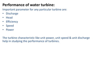 Performance of water turbine:
Important parameter for any particular turbine are:
• Discharge
• Head
• Efficiency
• Speed
• Power
The turbine characteristic like unit power, unit speed & unit discharge
help in studying the performance of turbines.
 
