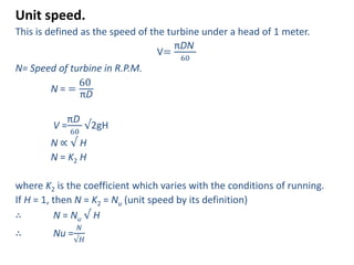 Unit speed.
This is defined as the speed of the turbine under a head of 1 meter.
V=
πDN
60
N= Speed of turbine in R.P.M.
N = =
60
πD
V =
πD
60
√2gH
N ∝ √ H
N = K2 H
where K2 is the coefficient which varies with the conditions of running.
If H = 1, then N = K2 = Nu (unit speed by its definition)
∴ N = Nu √ H
∴ Nu =
𝑁
√𝐻
 