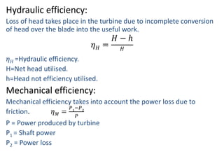 Hydraulic efficiency:
Loss of head takes place in the turbine due to incomplete conversion
of head over the blade into the useful work.
𝜂 𝐻 =
𝐻 − ℎ
𝐻
𝜂 𝐻 =Hydraulic efficiency.
H=Net head utilised.
h=Head not efficiency utilised.
Mechanical efficiency:
Mechanical efficiency takes into account the power loss due to
friction. 𝜂 𝑀 =
𝑃1
−𝑃2
𝑃
P = Power produced by turbine
P1 = Shaft power
P2 = Power loss
 