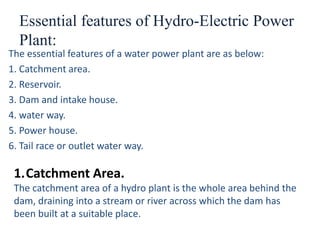 Essential features of Hydro-Electric Power
Plant:
The essential features of a water power plant are as below:
1. Catchment area.
2. Reservoir.
3. Dam and intake house.
4. water way.
5. Power house.
6. Tail race or outlet water way.
1.Catchment Area.
The catchment area of a hydro plant is the whole area behind the
dam, draining into a stream or river across which the dam has
been built at a suitable place.
 