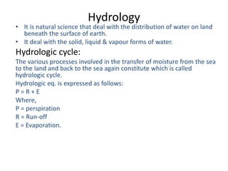 Hydrology
• It is natural science that deal with the distribution of water on land
beneath the surface of earth.
• It deal with the solid, liquid & vapour forms of water.
Hydrologic cycle:
The various processes involved in the transfer of moisture from the sea
to the land and back to the sea again constitute which is called
hydrologic cycle.
Hydrologic eq. is expressed as follows:
P = R + E
Where,
P = perspiration
R = Run-off
E = Evaporation.
 