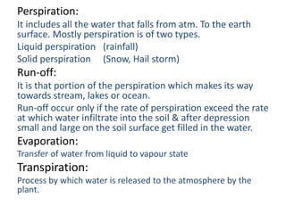 Perspiration:
It includes all the water that falls from atm. To the earth
surface. Mostly perspiration is of two types.
Liquid perspiration (rainfall)
Solid perspiration (Snow, Hail storm)
Run-off:
It is that portion of the perspiration which makes its way
towards stream, lakes or ocean.
Run-off occur only if the rate of perspiration exceed the rate
at which water infiltrate into the soil & after depression
small and large on the soil surface get filled in the water.
Evaporation:
Transfer of water from liquid to vapour state
Transpiration:
Process by which water is released to the atmosphere by the
plant.
 