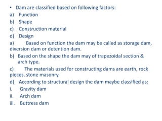 • Dam are classified based on following factors:
a) Function
b) Shape
c) Construction material
d) Design
a) Based on function the dam may be called as storage dam,
diversion dam or detention dam.
b) Based on the shape the dam may of trapezoidal section &
arch type.
c) The materials used for constructing dams are earth, rock
pieces, stone masonry.
d) According to structural design the dam maybe classified as:
i. Gravity dam
ii. Arch dam
iii. Buttress dam
 