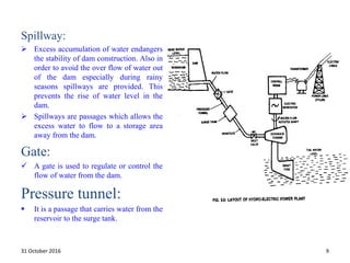 Spillway:
 Excess accumulation of water endangers
the stability of dam construction. Also in
order to avoid the over flow of water out
of the dam especially during rainy
seasons spillways are provided. This
prevents the rise of water level in the
dam.
 Spillways are passages which allows the
excess water to flow to a storage area
away from the dam.
Gate:
 A gate is used to regulate or control the
flow of water from the dam.
Pressure tunnel:
 It is a passage that carries water from the
reservoir to the surge tank.
31 October 2016 9
 