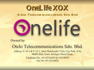 OneLife XOX Otelo Telecommunications Sdn Bhd Owned by  Otelo Telecommunications Sdn. Bhd. Address: F-10-1 & F-12-1, Jalan Multimedia 7/AG, City Park, iCity 40000 Shah Alam, Selangor Darul Ehsan Telephone No.: 03-55218629 03-55218629  Fax No: 03-55218626 