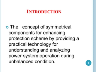 INTRODUCTION
 The concept of symmetrical
components for enhancing
protection scheme by providing a
practical technology for
understanding and analyzing
power system operation during
unbalanced condition. 3
 