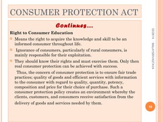 CONSUMER PROTECTION ACT
Right to Consumer Education
Means the right to acquire the knowledge and skill to be an
informed consumer throughout life.



Ignorance of consumers, particularly of rural consumers, is
mainly responsible for their exploitation.



They should know their rights and must exercise them. Only then
real consumer protection can be achieved with success.

MALAYSRIVASTAVA



02/28/14

Continues…

Thus, the concern of consumer protection is to ensure fair trade
practices; quality of goods and efficient services with information
to the consumer with regard to quality, quantity, potency,
composition and price for their choice of purchase. Such a
consumer protection policy creates an environment whereby the
clients, customers, and consumers receive satisfaction from the
delivery of goods and services needed by them.

10

 