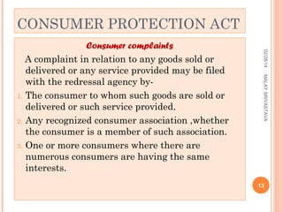 CONSUMER PROTECTION ACT
02/28/14
MALAY SRIVASTAVA

Consumer complaints
A complaint in relation to any goods sold or
delivered or any service provided may be filed
with the redressal agency by1. The consumer to whom such goods are sold or
delivered or such service provided.
2. Any recognized consumer association ,whether
the consumer is a member of such association.
3. One or more consumers where there are
numerous consumers are having the same
interests.

13

 