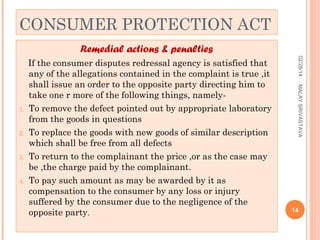 CONSUMER PROTECTION ACT
Remedial actions & penalties

3.

4.

MALAY SRIVASTAVA

2.

02/28/14

1.

If the consumer disputes redressal agency is satisfied that
any of the allegations contained in the complaint is true ,it
shall issue an order to the opposite party directing him to
take one r more of the following things, namelyTo remove the defect pointed out by appropriate laboratory
from the goods in questions
To replace the goods with new goods of similar description
which shall be free from all defects
To return to the complainant the price ,or as the case may
be ,the charge paid by the complainant.
To pay such amount as may be awarded by it as
compensation to the consumer by any loss or injury
suffered by the consumer due to the negligence of the
opposite party.

14

 